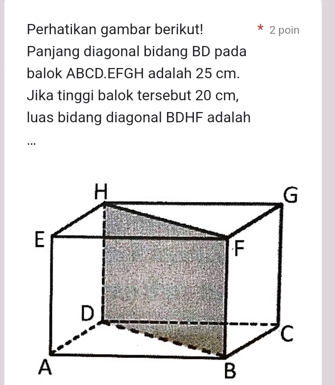 Perhatikan gambar berikut! 2 poin 
Panjang diagonal bidang BD pada 
balok ABCD. EFGH adalah 25 cm. 
Jika tinggi balok tersebut 20 cm, 
luas bidang diagonal BDHF adalah 
…