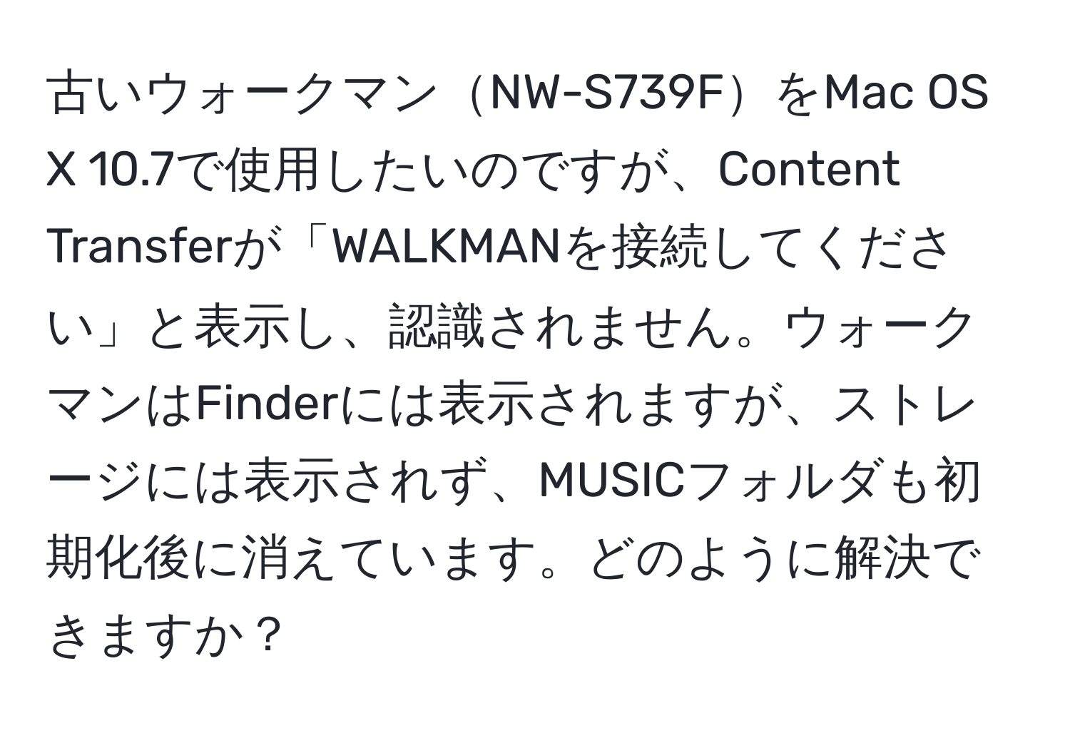 古いウォークマンNW-S739FをMac OS X 10.7で使用したいのですが、Content Transferが「WALKMANを接続してください」と表示し、認識されません。ウォークマンはFinderには表示されますが、ストレージには表示されず、MUSICフォルダも初期化後に消えています。どのように解決できますか？