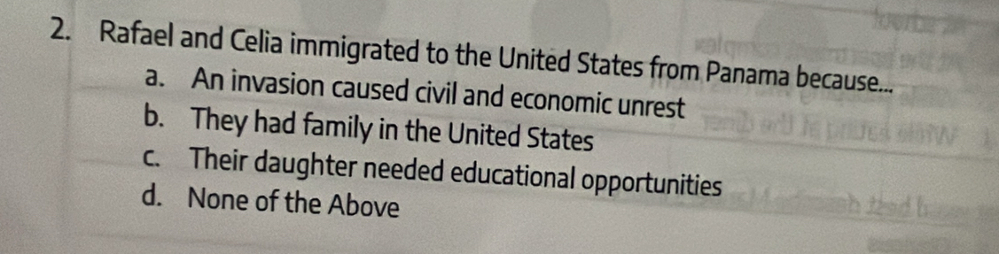 Rafael and Celia immigrated to the United States from Panama because...
a. An invasion caused civil and economic unrest
b. They had family in the United States
c. Their daughter needed educational opportunities
d. None of the Above