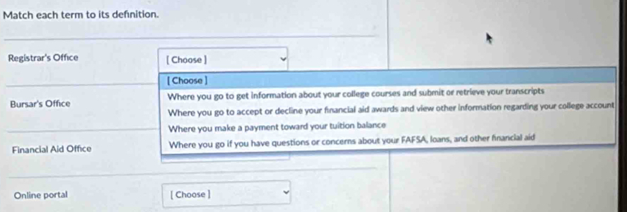 Match each term to its defnition. 
Registrar's Office [ Choose ] 
[ Choose ] 
Bursar's Office Where you go to get information about your college courses and submit or retrieve your transcripts 
Where you go to accept or decline your fnancial aid awards and view other information regarding your college account 
Where you make a payment toward your tuition balance 
Financial Aid Office Where you go if you have questions or concerns about your FAFSA, loans, and other financial aid 
Online portal [ Choose ]