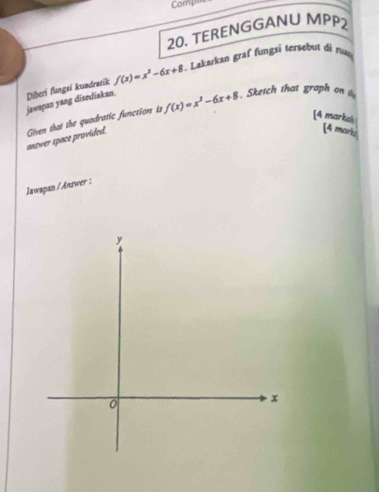 Compic 
20. TERENGGANU MPP2 
Diberi fungsi kundratik f(x)=x^3-6x+8 * . Lakarkan graf fungsi tersebut di run 
jawapan yang disediakan. 
Given that the quadratic function is f(x)=x^2-6x+8 Sketch that graph on 
[4 markah [4 mark 
answer space provided. 
Jawapan / Answer :