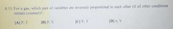 A 11.For a gas, which pair of variables are inversely proportional to each other (if all other conditions
remain constant)?
[A] P, T [B] P, V [C] V, T [D] n, V