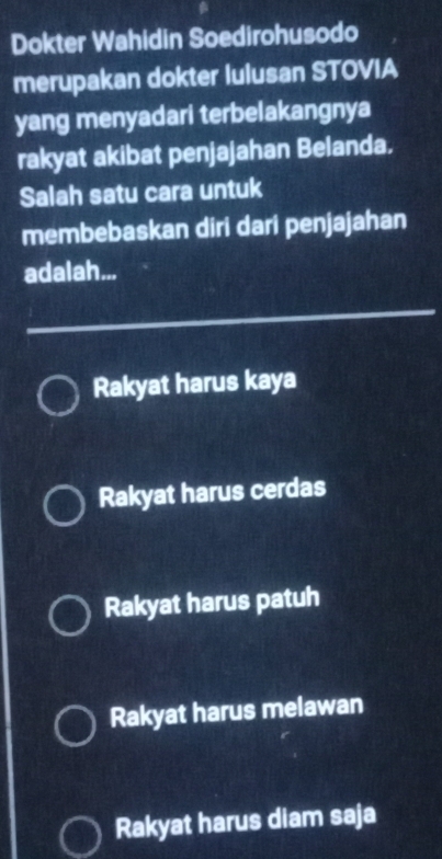 Dokter Wahidin Soedirohusodo
merupakan dokter lulusan STOVIA
yang menyadari terbelakangnya
rakyat akibat penjajahan Belanda.
Salah satu cara untuk
membebaskan diri dari penjajahan
adalah...
Rakyat harus kaya
Rakyat harus cerdas
Rakyat harus patuh
Rakyat harus melawan
Rakyat harus diam saja