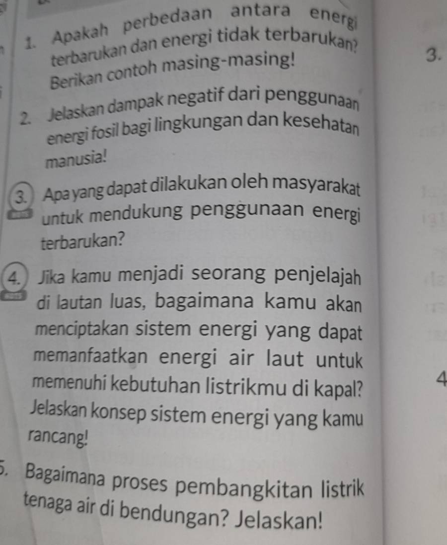 Apakah perbedaan antara energi 
terbarukan dan energi tidak terbarukan? 
Berikan contoh masing-masing! 
3. 
2. Jelaskan dampak negatif dari penggunaan 
energi fosil bagi lingkungan dan kesehatan 
manusia! 
3. Apa yang dapat dilakukan oleh masyarakat 
untuk mendukung penggunaan energi 
terbarukan? 
4. Jika kamu menjadi seorang penjelajah 
di lautan luas, bagaimana kamu akan 
menciptakan sistem energi yang dapat 
memanfaatkan energi air laut untuk 
memenuhi kebutuhan listrikmu di kapal? 
4 
Jelaskan konsep sistem energi yang kamu 
rancang! 
5. Bagaimana proses pembangkitan listrik 
tenaga air di bendungan? Jelaskan!