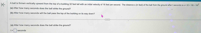 A ball is thrown vertically upward from the top of a building 32 feet tall with an initial velocity of 16 feet per second. The distance s (in feet) of the ball from the ground after t seconds is s=32+16t-16t^2. 
(a) After how many seconds does the ball strike the ground? 
(b) After how many seconds will the ball pass the top of the building on its way down? 
(a) After how many seconds does the ball strike the ground?
t=□ seconds