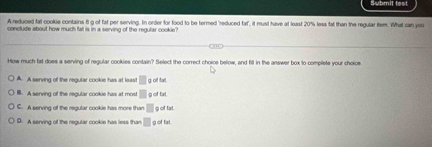 Submit test
A reduced fat cookie contains 8 g of fat per serving. In order for food to be termed 'reduced fat', it must have at least 20% less fat than the regular item. What can you
conclude about how much fat is in a serving of the regular cookie?
How much fat does a serving of regular cookies contain? Select the correct choice below, and fill in the answer box to complete your choice.
A. A serving of the regular cookie has at least □ g of fat.
B. A serving of the regular cookie has at most □ g of fat.
C. A serving of the regular cookie has more than □ g of fat.
D. A serving of the regular cookie has less than □ g of fat.