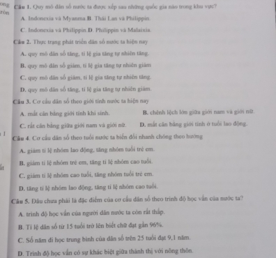 ong Cầu 1. Quy mô dân số nước ta được xếp sau những quốc gia nào trong khu vực?
ròn
A. Indonexia và Myanma.B. Thái Lan và Philippin
C. Indonexia và Philippin.D. Philippin và Malaixia.
Câu 2. Thực trạng phát triển dân số nước ta hiện nay
A. quy mô dân số tăng, tí lệ gia tăng tự nhiên tăng.
B. quy mô dân số giảm, tí lệ gia tăng tự nhiên giám
C. quy mô dân số giám, tí lệ gia tăng tự nhiên tăng.
D. quy mô dân số tăng, tỉ lệ gia tăng tự nhiên giám.
Câu 3. Cơ cầu dân số theo giới tính nước ta hiện nay
A. mắt cân băng giới tính khi sinh B. chênh lệch lớn giữa giới nam và giới nữ
C. rắt cân bằng giữa giới nam và giới nữ. D. mắt căn bằng giới tính ở tuổi lao động.
1 Câu 4. Cơ cầu dân số theo tuổi nước ta biển đổi nhanh chóng theo hướng
A. giám tí lệ nhóm lao động, tăng nhóm tuổi trẻ em
it B. giám tỉ lệ nhóm trẻ em, tăng tí lệ nhóm cao tuổi.
C. giám tí lệ nhóm cao tuổi, tăng nhóm tuổi trẻ em.
D. tăng tí lệ nhóm lao động, tăng tí lệ nhóm cao tuổi.
Câu 5. Đâu chưa phải là đặc điểm của cơ cầu dân số theo trình độ học vấn của nước ta?
A. trình độ học vấn của người dân nước ta còn rất thấp.
B. Tỉ lệ dân số từ 15 tuổi trở lên biết chữ đạt gần 96%.
C. Số năm đi học trung bình của dân số trên 25 tuổi đạt 9,1 năm.
D. Trinh độ học vẫn có sự khác biệt giữa thành thị với nông thôn.