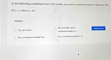 Is the following conditional true? If it is false, you need a counterexample to disprove this.
If u >1 , then u>10. 
Answer
Yes, it is true. No, it is false and a counteresample is 1. Sahad Annes
No, a counterexample is 5 No, a counteresample is 11.