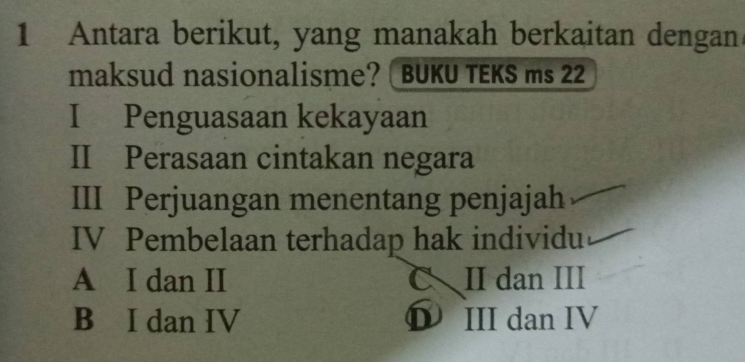 Antara berikut, yang manakah berkaitan dengan
maksud nasionalisme? ( BUKU TEKS ms 22
I Penguasaan kekayaan
II Perasaan cintakan negara
III Perjuangan menentang penjajah
IV Pembelaan terhadap hak individu
A I dan II CII dan III
B I dan IV ❶ III dan IV