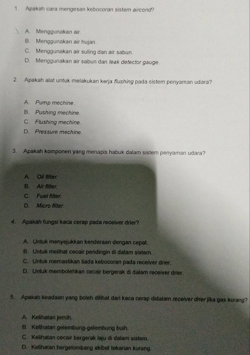 Apakah cara mengesan kebocoran sistem aircond?
A. Menggunakan air.
B. Menggunakan air hujan.
C. Menggunakan air suling dan air sabun.
D. Menggunakan air sabun dan leak detector gauge.
2. Apakah alat untuk melakukan kerja flushing pada sistem penyaman udara?
A. Pump mechine.
B. Pushing mechine.
C. Flushing mechine.
D. Pressure mechine.
3. Apakah komponen yang menapis habuk dalam sistem penyaman udara?
A. Oil filter.
B. Air filter.
C. Fuel filter.
D. Micro filter.
4. Apakah fungsi kaca cerap pada receiver drier?
A. Untuk menyejukkan kenderaan dengan cepat.
B. Untuk melihat cecair pendingin di dalam sistem.
C. Untuk memastikan tiada kebocoran pada receiver drier.
D. Untuk membolehkan cecair bergerak di dalam receiver drier.
5. Apakah keadaan yang boleh dilihat dari kaca cerap didalam receiver drier jika gas kurang?
A. Kelihatan jemih.
B. Kelihatan gelembung-gelembung buih.
C. Kelihatan cecair bergerak laju di dalam sistem.
D. Kelihatan bergelombang akibat tekanan kurang.