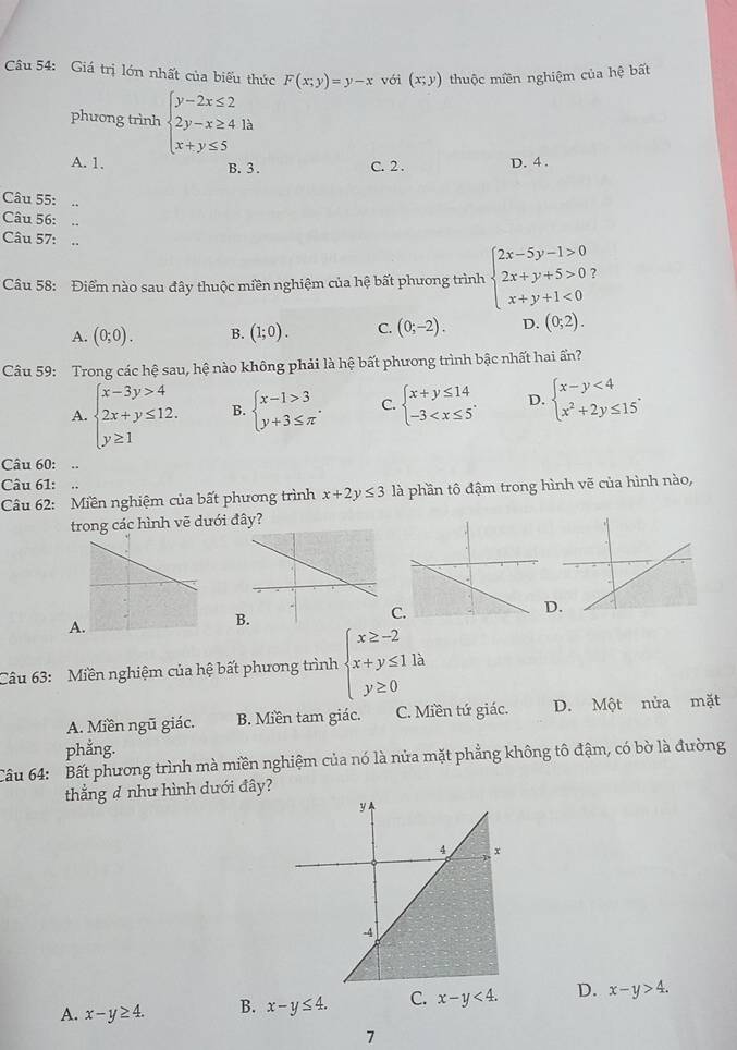 Giá trị lớn nhất của biểu thức F(x;y)=y-x với (x;y) thuộc miền nghiệm của hệ bất
phưong trình beginarrayl y-2x≤ 2 2y-x≥ 4 x+y≤ 5endarray. à
A. 1. B. 3. C. 2 . D. 4 .
Câu 55:
Câu 56: ..
Câu 57: ..
Câu 58: Điểm nào sau đây thuộc miền nghiệm của hệ bất phưong trình beginarrayl 2x-5y-1>0 2x+y+5>0 x+y+1<0endarray.
A. (0;0). B. (1;0). C. (0;-2). D. (0;2).
Câu 59: Trong các hệ sau, hệ nào không phải là hệ bất phương trình bậc nhất hai ấn?
A. beginarrayl x-3y>4 2x+y≤ 12. y≥ 1endarray. B. beginarrayl x-1>3 y+3≤ π endarray. . C. beginarrayl x+y≤ 14 -3 D. beginarrayl x-y<4 x^2+2y≤ 15endarray. .
Câu 60:
Câu 61: .
Câu 62: Miền nghiệm của bất phương trình x+2y≤ 3 là phần tô đậm trong hình vẽ của hình nào,
trong các hình vẽ dưới đây?
C
D
A
B
Câu 63:  Miền nghiệm của hệ bất phương trình beginarrayl x≥ -2 x+y≤ 11a y≥ 0endarray.
A. Miền ngũ giác. B. Miền tam giác. C. Miền tứ giác. D. Một nửa mặt
phẳng.
Câu 64: Bất phương trình mà miền nghiệm của nó là nửa mặt phẳng không tô đậm, có bờ là đường
thẳng đ như hình dưới đây?
A. x-y≥ 4. B. x-y≤ 4. C. x-y<4. D. x-y>4.
7