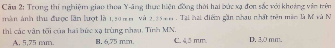 Trong thí nghiệm giao thoa Y -âng thực hiện đồng thời hai bức xạ đơn sắc với khoảng vân trên
màn ảnh thu được lần lượt là 1,50 mm Và 2,25mm. Tại hai điểm gần nhau nhất trên màn là M và N
thì các vân tối của hai bức xạ trùng nhau. Tính MN.
A. 5,75 mm. B. 6,75 mm. C. 4,5 mm. D. 3,0 mm.