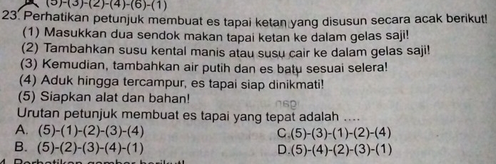 (5) -(3)-(2)-(4)-(6)-(1)
23. Perhatikan petunjuk membuat es tapai ketan yang disusun secara acak berikut!
(1) Masukkan dua sendok makan tapai ketan ke dalam gelas saji!
(2) Tambahkan susu kental manis atau susu cair ke dalam gelas saji!
(3) Kemudian, tambahkan air putih dan es batu sesuai selera!
(4) Aduk hingga tercampur, es tapai siap dinikmati!
(5) Siapkan alat dan bahan!
Urutan petunjuk membuat es tapai yang tepat adalah ....
A. (5)-(1)-(2)-(3)-(4) C (5)-(3)-(1)-(2)-(4)
B. (5)-(2)-(3)-(4)-(1) D. (5)-(4)-(2)-(3)-(1)