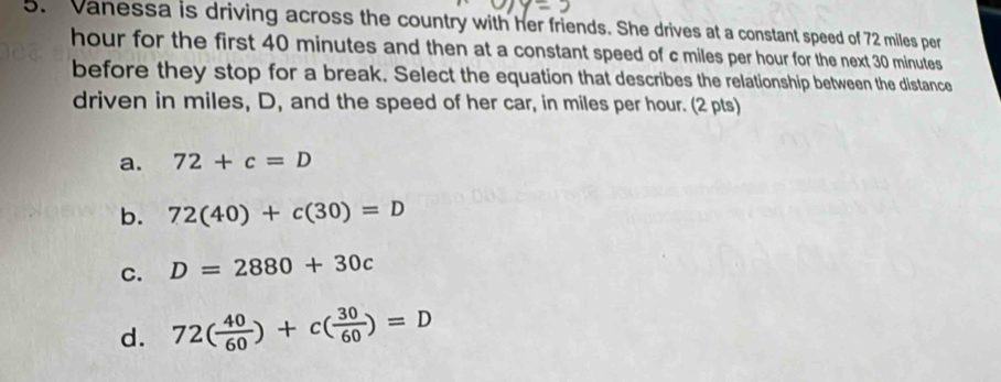 Vanessa is driving across the country with her friends. She drives at a constant speed of 72 miles per
hour for the first 40 minutes and then at a constant speed of c miles per hour for the next 30 minutes
before they stop for a break. Select the equation that describes the relationship between the distance
driven in miles, D, and the speed of her car, in miles per hour. (2 pts)
a. 72+c=D
b. 72(40)+c(30)=D
C. D=2880+30c
d. 72( 40/60 )+c( 30/60 )=D