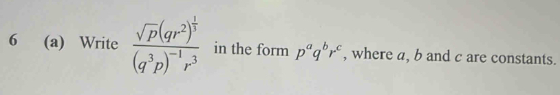 6 (a) Write frac sqrt(p)(qr^2)^ 1/3 (q^3p)^-1r^3 in the form p^aq^br^c , where a, b and c are constants.