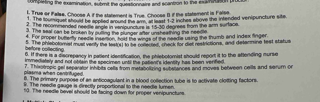 completing the examination, submit the questionnaire and scantron to the examination procio 
l. True or False. Choose A if the statement is True. Choose B if the statement is False. 
1. The tourniquet should be applied around the arm, at least 1-2 inches above the intended venipuncture site. 
2. The recommended needle angle in venipuncture is 15-30 degrees from the arm surface. 
3. The seal can be broken by pulling the plunger after unsheathing the needle. 
4. For proper butterfly needle insertion, hold the wings of the needle using the thumb and index finger. 
5. The phlebotomist must verify the test(s) to be collected, check for diet restrictions, and determine test status 
before collecting. 
6. If there is a discrepancy in patient identification, the phlebotomist should report it to the attending nurse 
immediately and not obtain the specimen until the patient's identity has been verified. 
7. Thixotropic gel separator inhibits cells from metabolizing substances and moves between cells and serum or 
plasma when centrifuged. 
8. The primary purpose of an anticoagulant in a blood collection tube is to activate clotting factors. 
9. The needle gauge is directly proportional to the needle lumen. 
10. The needle bevel should be facing down for proper venipuncture.