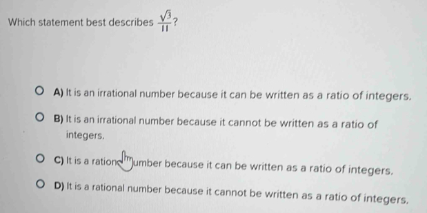 Which statement best describes  sqrt(3)/11  ?
A) It is an irrational number because it can be written as a ratio of integers.
B) It is an irrational number because it cannot be written as a ratio of
integers.
C) It is a ration umber because it can be written as a ratio of integers.
D) It is a rational number because it cannot be written as a ratio of integers.