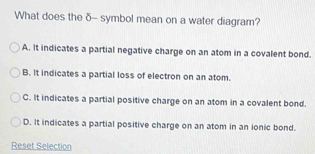 What does the δ - symbol mean on a water diagram?
A. It indicates a partial negative charge on an atom in a covalent bond.
B. It indicates a partial loss of electron on an atom.
C. It indicates a partial positive charge on an atom in a covalent bond.
D. It indicates a partial positive charge on an atom in an ionic bond.
Reset Selection