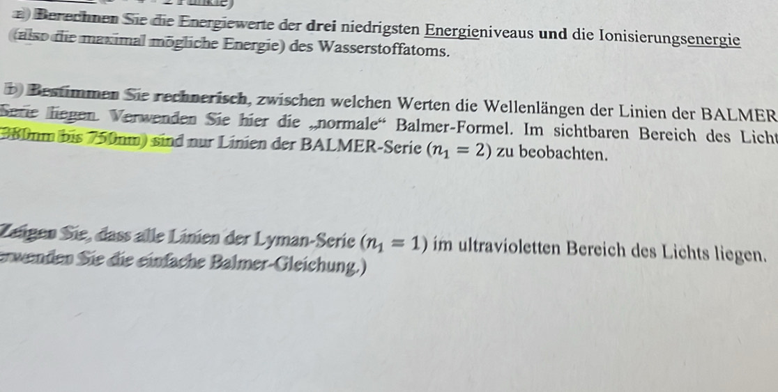 Berechnen Sie die Energiewerte der drei niedrigsten Energieniveaus und die Ionisierungsenergie 
(also die maximal mögliche Energie) des Wasserstoffatoms. 
D Bestimmen Sie rechnerisch, zwischen welchen Werten die Wellenlängen der Linien der BALMER 
Sere liegen. Verwenden Sie hier die „normale' Balmer-Formel. Im sichtbaren Bereich des Licht
380mm bis 750nm) sind nur Linien der BALMER-Serie (n_1=2) zu beobachten. 
Zeigen Sie, dass alle Linien der Lyman-Serie (n_1=1) im ultravioletten Bereich des Lichts liegen. 
erwenden Sie die einfache Balmer-Gleichung.)