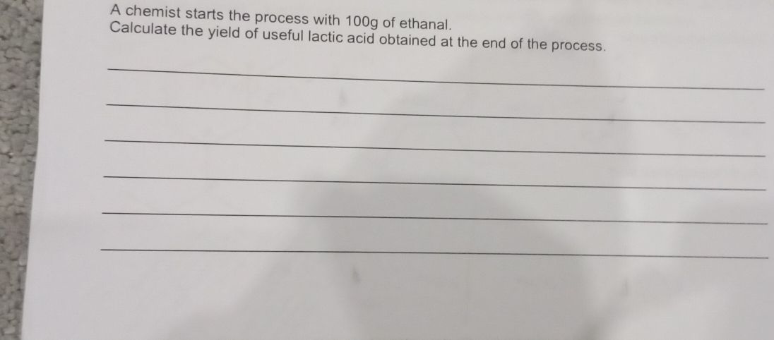 A chemist starts the process with 100g of ethanal. 
Calculate the yield of useful lactic acid obtained at the end of the process. 
_ 
_ 
_ 
_ 
_ 
_