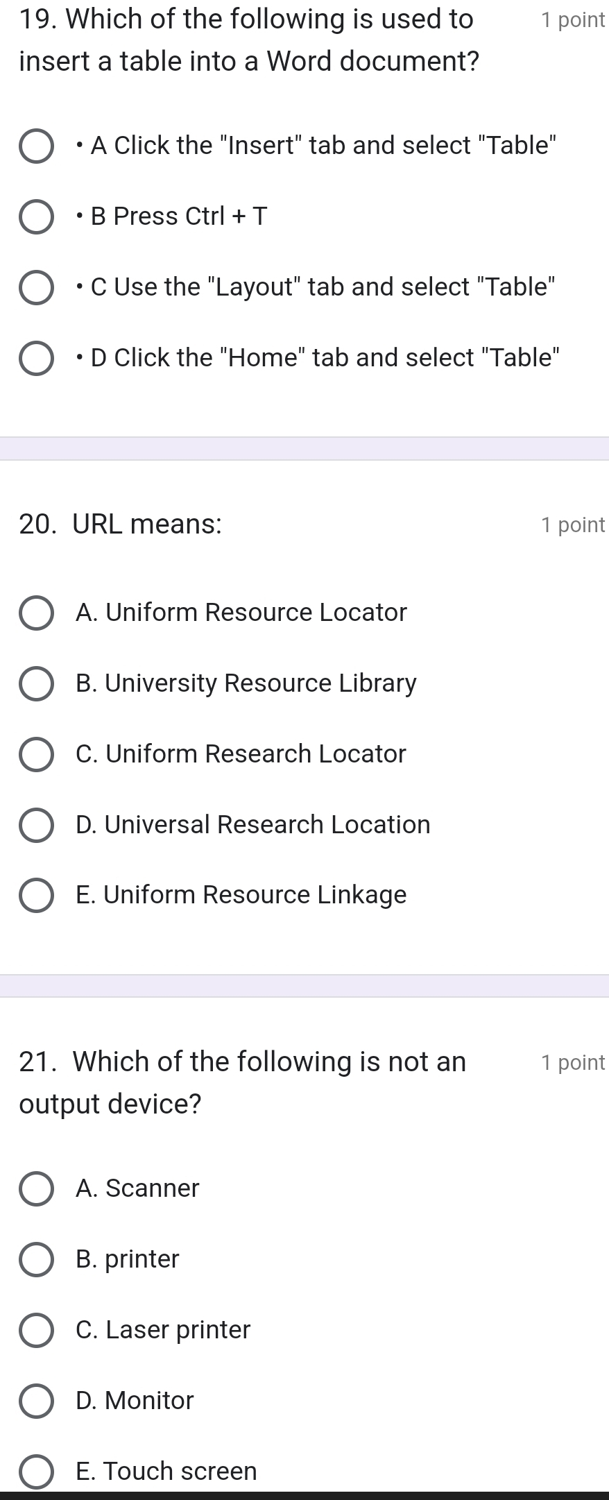 Which of the following is used to 1 point
insert a table into a Word document?
• A Click the "Insert" tab and select "Table"
• B Press Ctrl + T
C Use the "Layout" tab and select "Table"
D Click the "Home" tab and select "Table"
20. URL means: 1 point
A. Uniform Resource Locator
B. University Resource Library
C. Uniform Research Locator
D. Universal Research Location
E. Uniform Resource Linkage
21. Which of the following is not an 1 point
output device?
A. Scanner
B. printer
C. Laser printer
D. Monitor
E. Touch screen