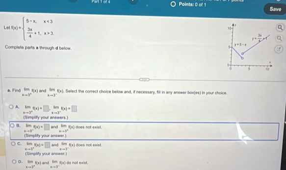 Save
Le f(x)=beginarrayl 5-x,x<3  3x/4 +1,x>3endarray.
Complete parts a through d below.
a. Find limlimits _xto 3^+f(x) and limlimits _xto 3^-f(x). Select the correct choice below and, if necessary, fill in any answer box(es) in your choice.
A. limlimits _xto 3^+f(x)=□ ,limlimits _xto 3^-f(x)=□
(Simplify your answers.)
B. limlimits _xto 3^-f(x)=□ and limlimits _xto 3^+f(x) does not exist.
(Simplify your answer.)
C. limlimits _xto 3^+f(x)=□ and limlimits _xto 3^-f(x) does not exist.
(Simplify your answer.)
D. limlimits _xto 3^+f(x) and limlimits _xto 3^-f(x) do not exist.