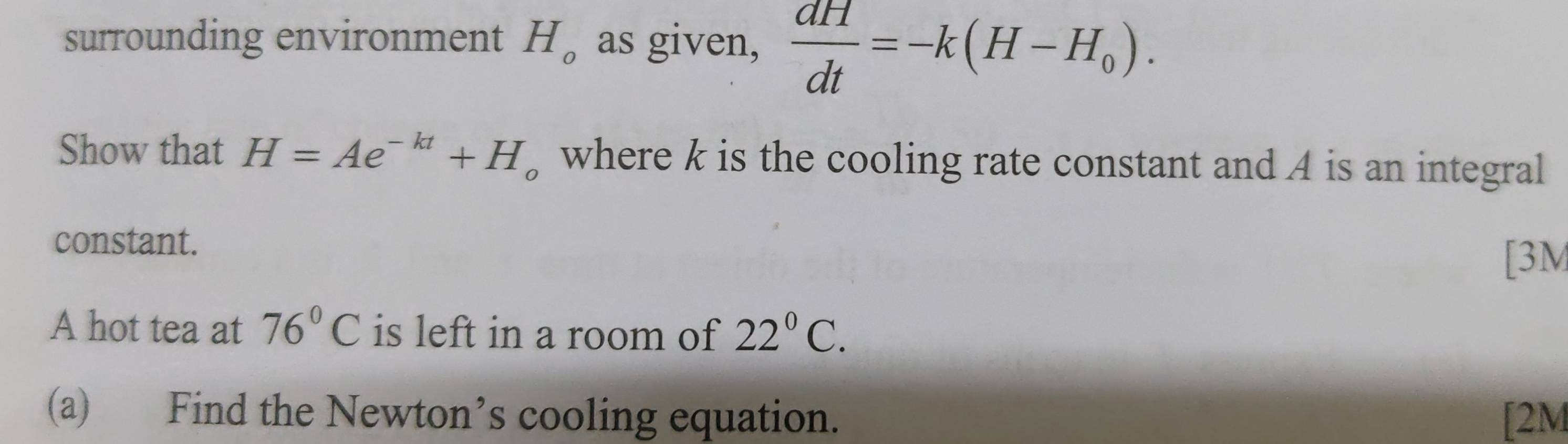 surrounding environment H_o as given,  dH/dt =-k(H-H_0). 
Show that H=Ae^(-kt)+H where k is the cooling rate constant and A is an integral 
constant. 
[3M 
A hot tea at 76°C is left in a room of 22°C. 
(a) Find the Newton’s cooling equation. [2M