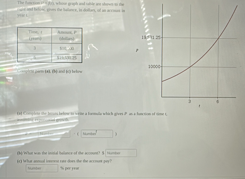 The function P=f(t) , whose graph and table are shown to the 
right and below, gives the balance, in dollars, of an account in
year t. 

Complete parts (a), (b) and (c) below 
(a) Complete the boxes below to write a formula which gives P a 
assuming exponential growth. 
Number Number ) 
(b) What was the initial balance of the account? $ Number 
(c) What annual interest rate does the the account pay? 
Number % per year