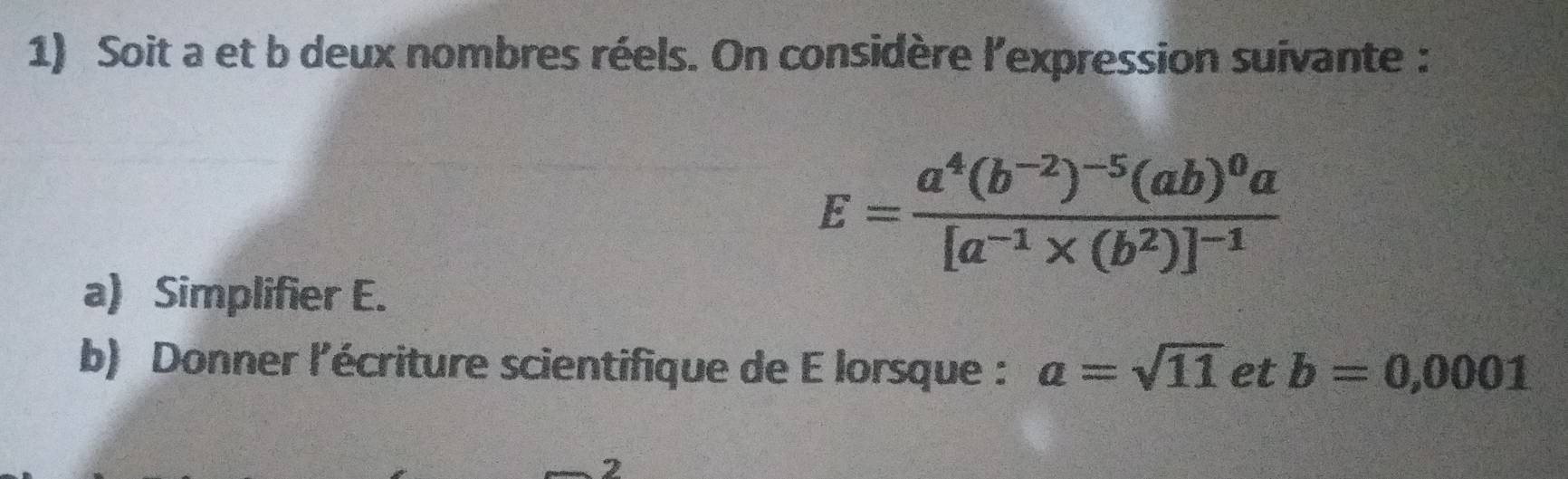 Soit a et b deux nombres réels. On considère l'expression suivante :
E=frac a^4(b^(-2))^-5(ab)^0a[a^(-1)* (b^2)]^-1
a) Simplifier E. 
b) Donner l'écriture scientifique de E lorsque : a=sqrt(11) et b=0,0001