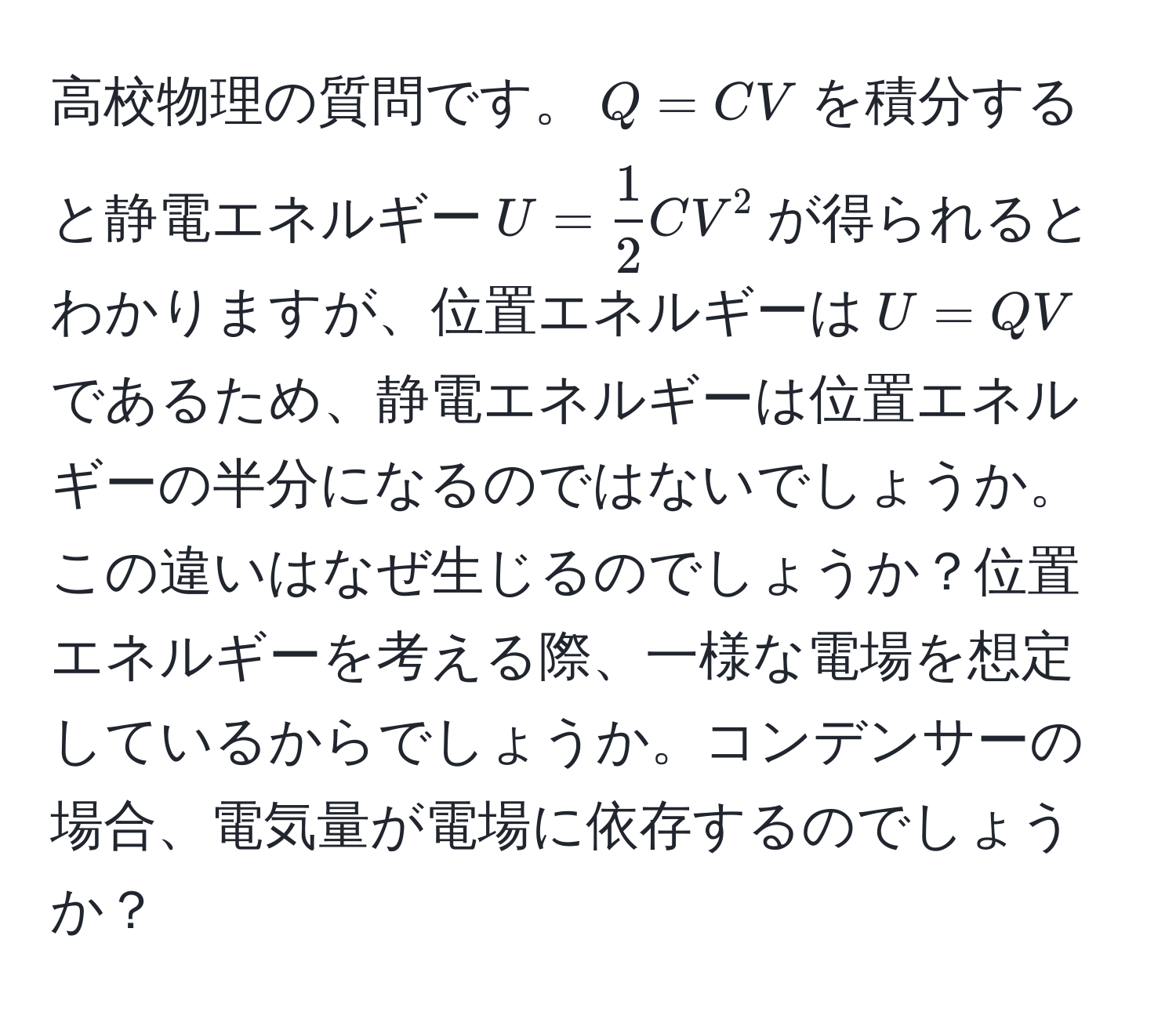 高校物理の質問です。$Q=CV$を積分すると静電エネルギー$U= 1/2 CV^2$が得られるとわかりますが、位置エネルギーは$U=QV$であるため、静電エネルギーは位置エネルギーの半分になるのではないでしょうか。この違いはなぜ生じるのでしょうか？位置エネルギーを考える際、一様な電場を想定しているからでしょうか。コンデンサーの場合、電気量が電場に依存するのでしょうか？