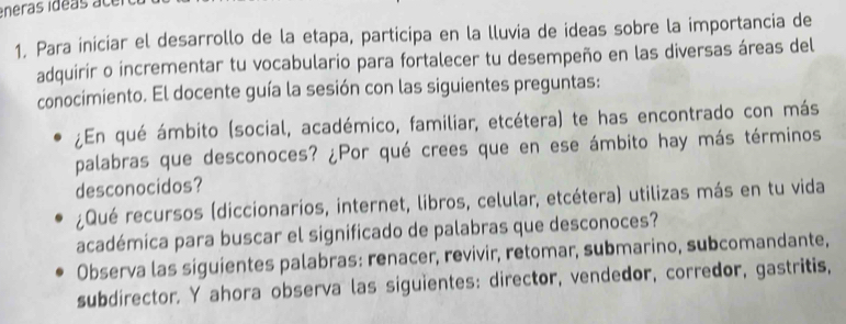 Para iniciar el desarrollo de la etapa, participa en la lluvia de ideas sobre la importancia de 
adquirir o incrementar tu vocabulario para fortalecer tu desempeño en las diversas áreas del 
conocimiento. El docente guía la sesión con las siguientes preguntas: 
¿En qué ámbito (social, académico, familiar, etcétera) te has encontrado con más 
palabras que desconoces? ¿Por qué crees que en ese ámbito hay más términos 
desconocidos? 
¿Qué recursos (diccionarios, internet, libros, celular, etcétera) utilizas más en tu vida 
académica para buscar el significado de palabras que desconoces? 
Observa las siguientes palabras: renacer, revivir, retomar, submarino, subcomandante, 
subdirector. Y ahora observa las siguientes: director, vendedor, corredor, gastritis,