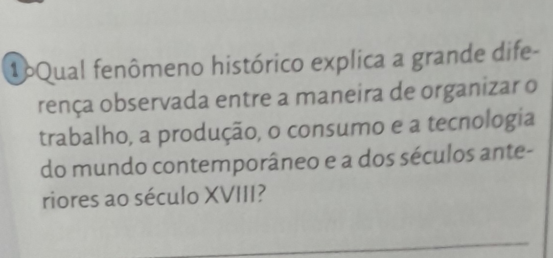 1oQual fenômeno histórico explica a grande dife- 
rença observada entre a maneira de organizar o 
trabalho, a produção, o consumo e a tecnologia 
do mundo contemporâneo e a dos séculos ante- 
riores ao século XVIII? 
_