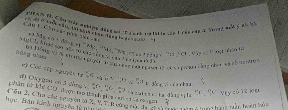 PHÀN II. Câu trắc nghiệm đúng sai. Thí sinh trả lời từ cầu 1 đến câu 4. Trong mỗi 
phi a),b), 
c), đ) ở tổi câu, thí sinh chọn đúng hoặc sai (D-S). 
Câu 1. Cho các phát biểu sau: 
n) M^1p có 3dongvi^(24)Mg, ^25Mg, ^26
MgCl_2 khác tạo nền từ các đồng vị của 2 nguyên tố đó
Mg : Cl có 2 đồng vị ^35Cl , ''CI . Vậy có 9 loại phân tử 
bằng nhau 
b) Dồng vị là những nguyên tử của cùng một nguyên tố, có số proton bằng nhau và số neutron 
c) Các cập nguyên tử _(19)^(40)K và _(18)^(40)Ar_(,8)^(16)O^(17)_8O là đồng vị của nhau. 
S 
d) Oxygen có 3 đồng vị _8^(16)O, _8^(17)O, _8^(18)O và carbon có hai đồng vị là: _6^(12)C, _6^(13)C. Vậy có 12 loại 
phân tử khí CO được tạo thành giữa carbon và oxygen. 
Câu 2, Cho các nguyên tố X, Y, T, R cùng một chu kỷ và thuộc nhóm A trong bằng tuần hoàn hóa 
học. Bán kính nguyên tử nhị h