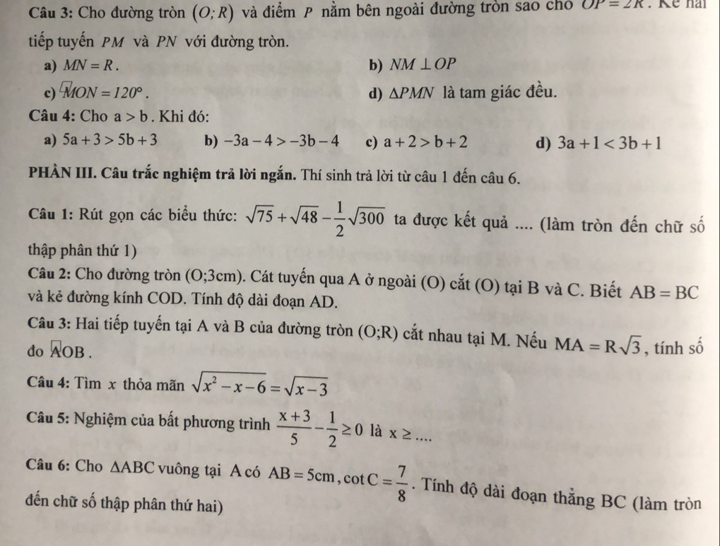 Cho đường tròn (O;R) và điểm P nằm bên ngoài đường tròn sao chó OP=2R
tiếp tuyến PM và PN với đường tròn.
a) MN=R. b) NM⊥ OP
c) □ MON=120°. d) △ PMN là tam giác đều.
Câu 4: Cho a>b. Khi đó:
a) 5a+3>5b+3 b) -3a-4>-3b-4 c) a+2>b+2 d) 3a+1<3b+1
PHÀN III. Câu trắc nghiệm trả lời ngắn. Thí sinh trả lời từ câu 1 đến câu 6.
Câu 1: Rút gọn các biểu thức: sqrt(75)+sqrt(48)- 1/2 sqrt(300) ta được kết quả .... (làm tròn đến chữ số
thập phân thứ 1)
Câu 2: Cho đường tròn (O;3cm) 0. Cát tuyến qua A ở ngoài (O) cắt (O) tại B và C. Biết AB=BC
và kẻ đường kính COD. Tính độ dài đoạn AD.
Câu 3: Hai tiếp tuyến tại A và B của đường tròn (O;R) cắt nhau tại M. Nếu MA=Rsqrt(3)
do overline AOB. , tính số
Câu 4: Tìm x thỏa mãn sqrt(x^2-x-6)=sqrt(x-3)
Câu 5: Nghiệm của bất phương trình  (x+3)/5 - 1/2 ≥ 0 là x≥ ... 
Câu 6: Cho △ ABC vuông tại A có AB=5cm, cot C= 7/8 . Tính độ dài đoạn thẳng BC (làm tròn
đến chữ số thập phân thứ hai)