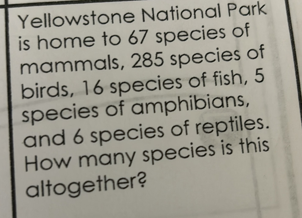 Yellowstone National Park 
is home to 67 species of 
mammals, 285 species of 
birds, 16 species of fish, 5
species of amphibians, 
and 6 species of reptiles. 
How many species is this 
altogether?