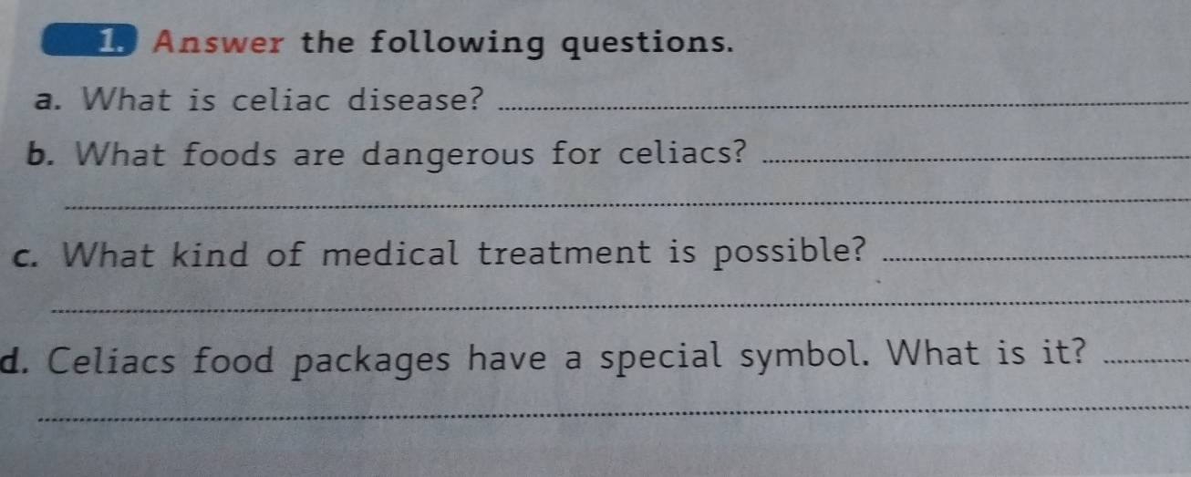 Answer the following questions. 
a. What is celiac disease?_ 
b. What foods are dangerous for celiacs?_ 
_ 
c. What kind of medical treatment is possible?_ 
_ 
d. Celiacs food packages have a special symbol. What is it?_ 
_