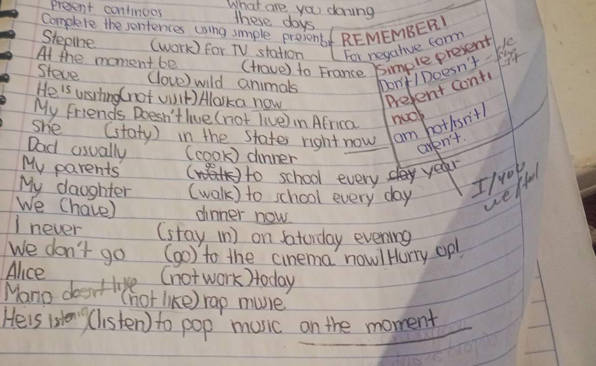 preent continoes 
What are you doning 
these days
Complete the sentences using smple present REMEMBER) 
Stepine (work) for TV station For negative form 
At the moment be (trave) to France 5imple present 
Steve (love) wild animals 
hon't /Doesn't- ke 
He'is ustting ( not viit) Aloska now 
Prefent conti 
My Friends Doesn't live (not live) in Africa nual 
she (staty) in the states right now am hottsn'th 
aren't. 
Dad usually (cook) dinner 
My parents 
to school every yea 
My daughter (walk) to school every day 
=/0ok 
LeHu 
We Chaie) dinner now 
I never 
(stay (n) on Saturday evening 
We don't go (go ) to the cinema now!Hury opl 
Alice 
Mano dosrtove (not work)today 
((hot like) rap muie 
Heis isteny (listen) to pop mosic on the moment