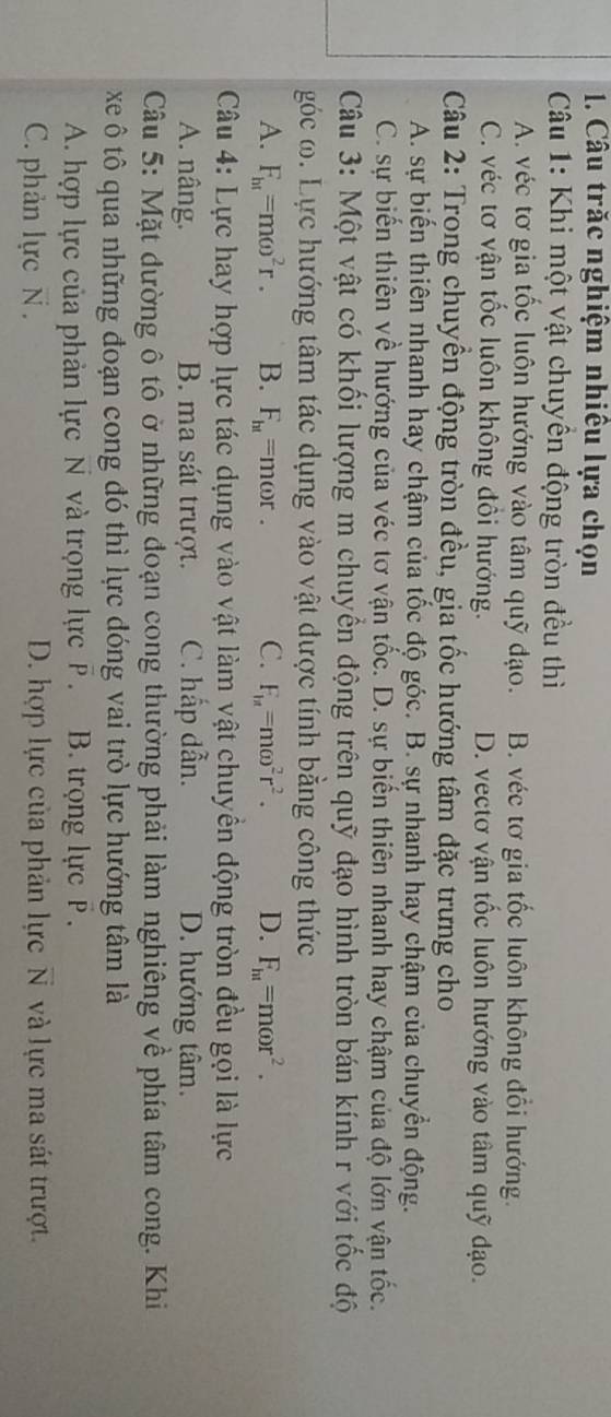 Câu trăc nghiệm nhiêu lựa chọn
Câu 1: Khi một vật chuyền động tròn đều thì
A. véc tơ gia tốc luôn hướng vào tâm quỹ đạo. B. véc tơ gia tốc luôn không đổi hướng.
C. véc tơ vận tốc luôn không đồi hướng. D. vectơ vận tốc luôn hướng vào tâm quỹ đạo.
Câu 2: Trong chuyền động tròn đều, gia tốc hướng tâm đặc trưng cho
A. sự biến thiên nhanh hay chậm của tốc độ góc. B. sự nhanh hay chậm của chuyển động.
C. sự biến thiên về hướng của véc tơ vận tốc. D. sự biến thiên nhanh hay chậm của độ lớn vận tốc.
Câu 3: Một vật có khối lượng m chuyển động trên quỹ đạo hình tròn bán kính r với tốc độ
góc ω. Lực hướng tâm tác dụng vào vật được tính bằng công thức
A. F_ht=momega^2r. B. F_ht=momega r. C. F_1n=momega^2r^2. D. F_ht=momega r^2.
Câu 4: Lực hay hợp lực tác dụng vào vật làm vật chuyền động tròn đều gọi là lực
A. nâng. B. ma sát trượt. C. hấp dẫn. D. hướng tâm.
Câu 5: Mặt dường ô tô ở những đoạn cong thường phải làm nghiêng về phía tâm cong. Khi
xe ô tô qua những đoạn cong đó thì lực đóng vai trò lực hướng tâm là
A. hợp lực của phản lực N và trọng lực P . B. trọng lực P .
C. phản lựcN . D. hợp lực của phản lực N và lực ma sát trượt.