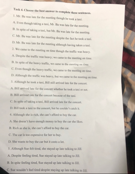 Task 4. Choose the best answer to complete these sentences.
1. Mr. Ba was late for the meeting though he took a taxi.
A. Even though taking a taxi, Mr. Ba was late for the meeting.
B. In spite of taking a taxi, but Mr. Ba was late for the meeting.
C. Mr. Ba was late for the meeting despite the fact he took a taxi.
D. Mr. Ba was late for the meeting although having taken a taxi.
2. We came to the meeting on time though the traffic was heavy.
A. Despite the traffic was heavy; we came to the meeting on time.
B. In spite of the heavy traffic, we came to the meeting on time.
C. Even though the heavy traffic, we came to the meeting on time.
D. Although the traffic was heavy, but we came to the meeting on time.
3. Although he took a taxi, Bill still arrived late for the concert.
A. Bill arrived late for the concert whether he took a taxi or not.
B. Bill arrived late for the concert because of the taxi.
C. In spite of taking a taxi, Bill arrived late for the concert.
D. Bill took a taxi to the concert, but he couldn’t catch it.
4. Although she is rich, she can’t afford to buy the car.
A. She doesn’t have enough money to buy the car she likes.
B. Rich as she is, she can’t afford to buy the car.
C. The car is too expensive for her to buy.
D. She wants to buy the car but it costs a lot.
5. Although Sue felt tired, she stayed up late talking to Jill.
A. Despite feeling tired, Sue stayed up late talking to Jill.
B. In spite feeling tired, Sue stayed up late talking to Jill.
C. Sue wouldn’t feel tired despite staying up late talking to Jill.