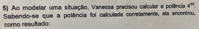 Ao modelar uma situação, Vanessa precisou calcular a potência 4^(3/2). 
Sabendo-se que a potência foi calculada corretamente, ela encontrou, 
como resultado: