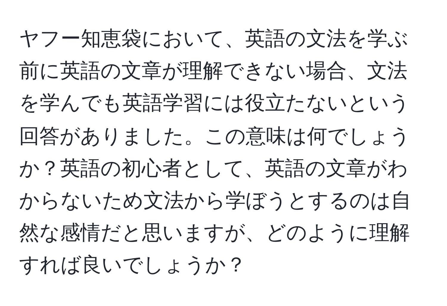 ヤフー知恵袋において、英語の文法を学ぶ前に英語の文章が理解できない場合、文法を学んでも英語学習には役立たないという回答がありました。この意味は何でしょうか？英語の初心者として、英語の文章がわからないため文法から学ぼうとするのは自然な感情だと思いますが、どのように理解すれば良いでしょうか？