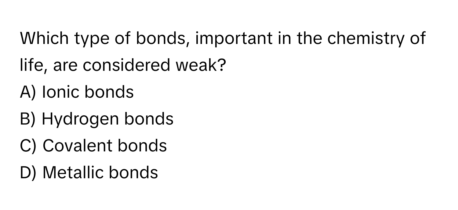 Which type of bonds, important in the chemistry of life, are considered weak?

A) Ionic bonds
B) Hydrogen bonds
C) Covalent bonds
D) Metallic bonds