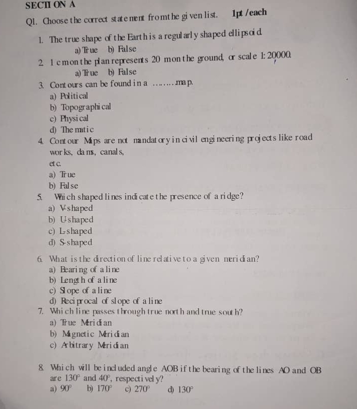 SECII ON A
Ql. Choose the correct statement from the given list. 1pt/each
1. The true shape of the Earth is a regularly shaped ellipsoid
a) True b) False
2. 1 cm on the plan represents 20 mon the ground, or scale 1: 20000.
a) True b) False
3. Contours can be found in a .... ....ma p.
a) Political
b) Topographical
c) Physi cal
d) The matic
4. Contour Mips are not mandatory in civilengineering projectslike road
wor ks， da ns， canal s,
et c.
a) Tr ue
b) False
5. Which shaped lines indicatethe presence of a ridge?
a) Vshaped
b) Ushaped
c) L shaped
d) S-shaped
6. What isthe direction oflinerelativeto a given meridian?
a) Bearing of aline
b) Length ofaline
c) Slope ofaline
d) Reciprocal ofslope of aline
7. Which line passesthrough true north and true south?
a) True Meridian
b) Mignetic Miridian
c) Arbitrary Meridian
8. Which will be included angle AOB ifthebearing ofthe lines AO and OB
are 130° and 40° ,respectively?
a) 90° b) 170° 270° d) 130°