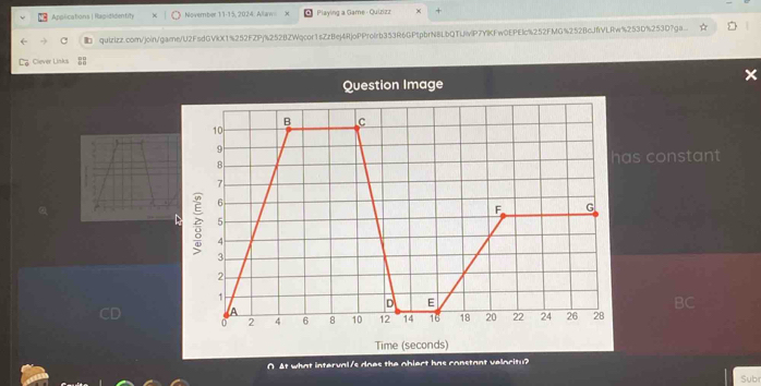 Applications | Rapididentity November 11-15, 2024 Allaw X Playing a Game - Quizizz 
qulzizz.com/join/game/U2FsdGVkX1%252FZPj%252BZWqcor1sZzBej4RjoPProlrb353R6GPtpbrNBLbQTUivlP7YlKFw0EPElc%252FMG%252BcJfVLRw%253D%253D7ga.. 
Cliever Links 
Question Image 
s constant 
∩ At what interval/s does the obiert has constant veloritu? 
Sub