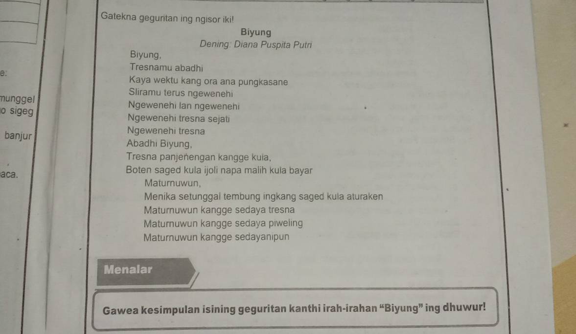 Gatekna geguritan ing ngisor iki! 
Biyung 
Dening: Diana Puspita Putri 
Biyung, 
Tresnamu abadhi 
e: 
Kaya wektu kang ora ana pungkasane 
Sliramu terus ngewenehi 
munggel Ngewenehi Ian ngewenehi 
o sige Ngewenehi tresna sejati 
Ngewenehi tresna 
banjur Abadhi Biyung, 
Tresna panjenengan kangge kula, 
aca. 
Boten saged kula ijoli napa malih kula bayar 
Maturnuwun, 
Menika setunggal tembung ingkang saged kula aturaken 
Maturnuwun kangge sedaya tresna 
Maturnuwun kangge sedaya piweling 
Maturnuwun kangge sedayanipun 
Menalar 
Gawea kesimpulan isining geguritan kanthi irah-irahan “Biyung” ing dhuwur!