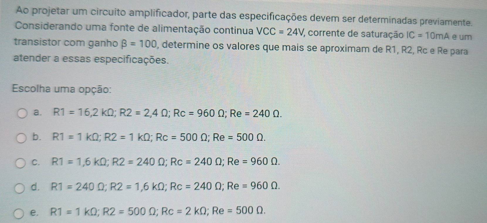 Ao projetar um circuito amplificador, parte das especificações devem ser determinadas previamente.
Considerando uma fonte de alimentação continua VCC=24V , corrente de saturação IC=10mA e um
transistor com ganho beta =100 , determine os valores que mais se aproximam de R1, R2, Rc e Re para
atender a essas especificações.
Escolha uma opção:
a. R1=16,2kOmega; R2=2,4Omega; Rc=960Omega; Re=240Omega.
b. R1=1kOmega; R2=1kOmega; Rc=500Omega; Re=500Omega.
C. R1=1,6kOmega; R2=240Omega; Rc=240Omega; Re=960Omega.
d. R1=240Omega; R2=1,6kOmega; Rc=240Omega; Re =960Omega.
e. R1=1kOmega; R2=500Omega; Rc=2kOmega; Re=500Omega.