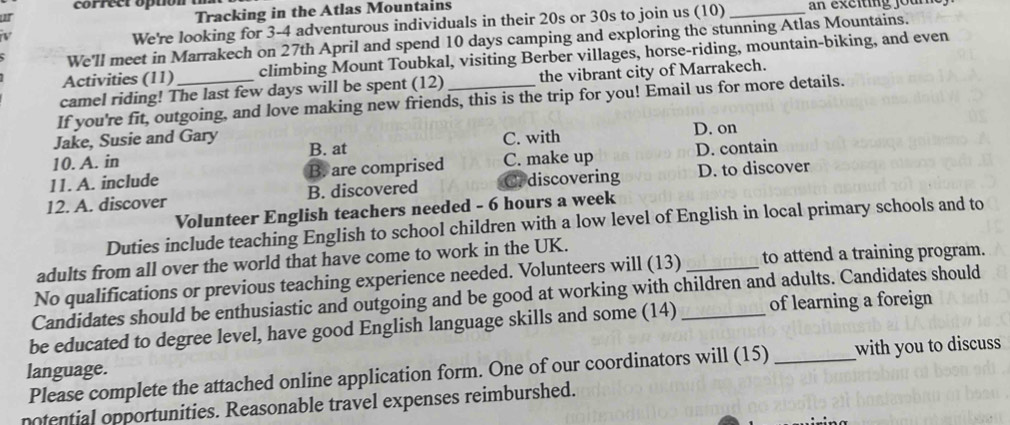 correct option a
I
Tracking in the Atlas Mountains
V
We're looking for 3 - 4 adventurous individuals in their 20s or 30s to join us (10) _an exciting joum
We'll meet in Marrakech on 27th April and spend 10 days camping and exploring the stunning Atlas Mountains.
Activities (11) climbing Mount Toubkal, visiting Berber villages, horse-riding, mountain-biking, and even
camel riding! The last few days will be spent (12) the vibrant city of Marrakech.
If you're fit, outgoing, and love making new friends, this is the trip for you! Email us for more details.
Jake, Susie and Gary B. at
10. A. in C. with D. on
11. A. include B. are comprised C. make up D. contain
12. A. discover B. discovered C. discovering D. to discover
Volunteer English teachers needed - 6 hours a week
Duties include teaching English to school children with a low level of English in local primary schools and to
adults from all over the world that have come to work in the UK.
No qualifications or previous teaching experience needed. Volunteers will (13) _to attend a training program.
Candidates should be enthusiastic and outgoing and be good at working with children and adults. Candidates should
be educated to degree level, have good English language skills and some (14) _of learning a foreign
Please complete the attached online application form. One of our coordinators will (15) _with you to discuss 
language.
notential opportunities. Reasonable travel expenses reimburshed.