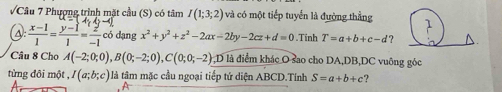 Phượng trình mặt cầu (S) có tâm I(1;3;2) và có một tiếp tuyển là đường thẳng
 (x-1)/1 = (y-1)/1 = 2/-1  có dạng x^2+y^2+z^2-2ax-2by-2cz+d=0.Tinh T=a+b+c-d ? 
Câu 8 Cho A(-2;0;0), B(0;-2;0), C(0;0;-2) D là điểm khác O sao cho DA, DB, DC vuông góc 
từng đôi một , I(a;b;c) à tâm mặc cầu ngoại tiếp tứ diện ABCD.Tính S=a+b+c ?