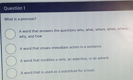 What is a pronoun?
A word that answers the questions who, what, where, when, where,
why, and how
A word that shows immediate action in a sentence
A word that modifies a verb, an adjective, or an adverb
A word that is used as a substitute for a noun