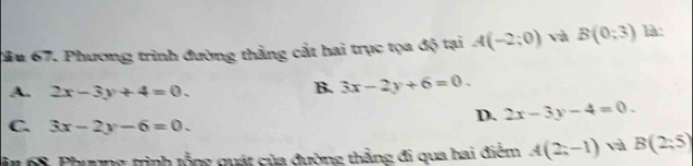 ầu 67. Phương trình đường thẳng cất hai trục tọa độ tại A(-2;0) và B(0;3endpmatrix  là:
A. 2x-3y+4=0.
B. 3x-2y+6=0.
D. 2x-3y-4=0.
C. 3x-2y-6=0. 
in 68. Phương trình tổng quát của đường thắng đi qua hai điễm A(2;-1) và B(2:5)